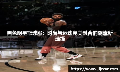 黑色明星篮球服：时尚与运动完美融合的潮流新选择