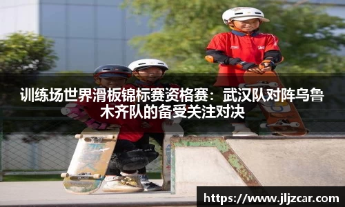 训练场世界滑板锦标赛资格赛：武汉队对阵乌鲁木齐队的备受关注对决