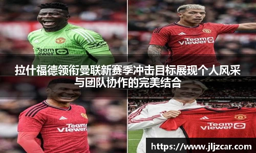 拉什福德领衔曼联新赛季冲击目标展现个人风采与团队协作的完美结合